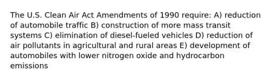 The U.S. Clean Air Act Amendments of 1990 require: A) reduction of automobile traffic B) construction of more mass transit systems C) elimination of diesel-fueled vehicles D) reduction of air pollutants in agricultural and rural areas E) development of automobiles with lower nitrogen oxide and hydrocarbon emissions