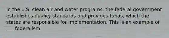 In the u.S. clean air and water programs, the federal government establishes quality standards and provides funds, which the states are responsible for implementation. This is an example of ___ federalism.