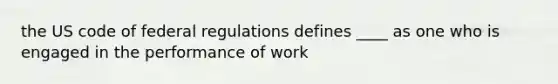 the US code of federal regulations defines ____ as one who is engaged in the performance of work