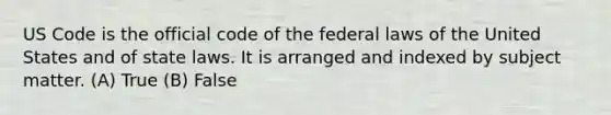 US Code is the official code of the federal laws of the United States and of state laws. It is arranged and indexed by subject matter. (A) True (B) False