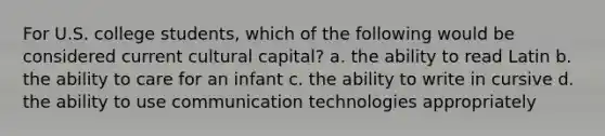 For U.S. college students, which of the following would be considered current cultural capital? a. the ability to read Latin b. the ability to care for an infant c. the ability to write in cursive d. the ability to use communication technologies appropriately