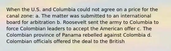 When the U.S. and Columbia could not agree on a price for the canal zone: a. The matter was submitted to an international board for arbitration b. Roosevelt sent the army to Columbia to force Colombian leaders to accept the American offer c. The Colombian province of Panama rebelled against Colombia d. Colombian officials offered the deal to the British