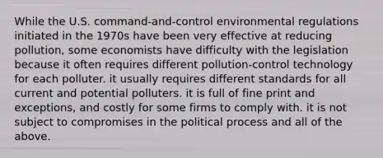 While the U.S. command-and-control environmental regulations initiated in the 1970s have been very effective at reducing pollution, some economists have difficulty with the legislation because it often requires different pollution-control technology for each polluter. it usually requires different standards for all current and potential polluters. it is full of fine print and exceptions, and costly for some firms to comply with. it is not subject to compromises in the political process and all of the above.