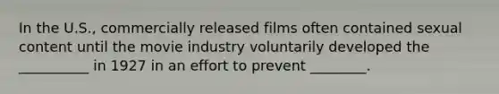 In the U.S., commercially released films often contained sexual content until the movie industry voluntarily developed the __________ in 1927 in an effort to prevent ________.