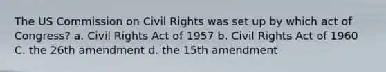 The US Commission on Civil Rights was set up by which act of Congress? a. Civil Rights Act of 1957 b. Civil Rights Act of 1960 C. the 26th amendment d. the 15th amendment