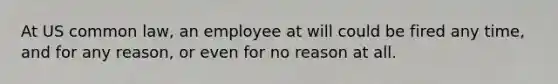 At US common law, an employee at will could be fired any time, and for any reason, or even for no reason at all.