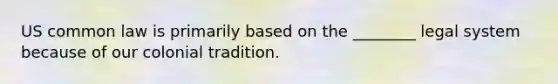 US common law is primarily based on the ________ legal system because of our colonial tradition.