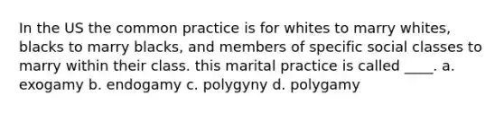 In the US the common practice is for whites to marry whites, blacks to marry blacks, and members of specific social classes to marry within their class. this marital practice is called ____. a. exogamy b. endogamy c. polygyny d. polygamy