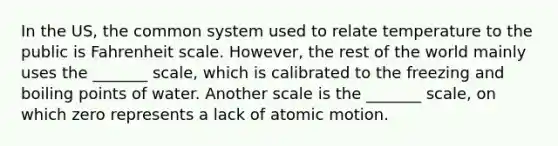 In the US, the common system used to relate temperature to the public is Fahrenheit scale. However, the rest of the world mainly uses the _______ scale, which is calibrated to the freezing and boiling points of water. Another scale is the _______ scale, on which zero represents a lack of atomic motion.