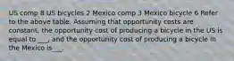 US comp 8 US bicycles 2 Mexico comp 3 Mexico bicycle 6 Refer to the above table. Assuming that opportunity costs are constant, the opportunity cost of producing a bicycle in the US is equal to ___, and the opportunity cost of producing a bicycle in the Mexico is___.