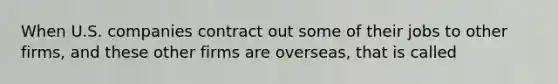 When U.S. companies contract out some of their jobs to other firms, and these other firms are overseas, that is called