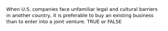 When U.S. companies face unfamiliar legal and cultural barriers in another country, it is preferable to buy an existing business than to enter into a joint venture. TRUE or FALSE