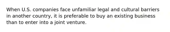 When U.S. companies face unfamiliar legal and cultural barriers in another country, it is preferable to buy an existing business than to enter into a joint venture.