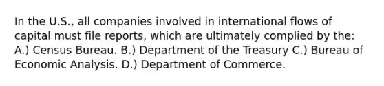 In the U.S., all companies involved in international flows of capital must file reports, which are ultimately complied by the: A.) Census Bureau. B.) Department of the Treasury C.) Bureau of Economic Analysis. D.) Department of Commerce.