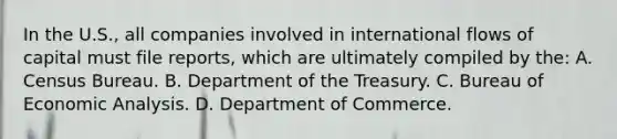 In the U.S., all companies involved in international flows of capital must file reports, which are ultimately compiled by the: A. Census Bureau. B. Department of the Treasury. C. Bureau of Economic Analysis. D. Department of Commerce.