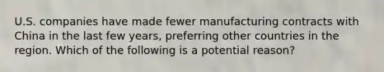 U.S. companies have made fewer manufacturing contracts with China in the last few years, preferring other countries in the region. Which of the following is a potential reason?