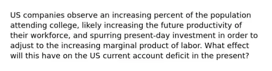 US companies observe an increasing percent of the population attending college, likely increasing the future productivity of their workforce, and spurring present-day investment in order to adjust to the increasing marginal product of labor. What effect will this have on the US current account deficit in the present?