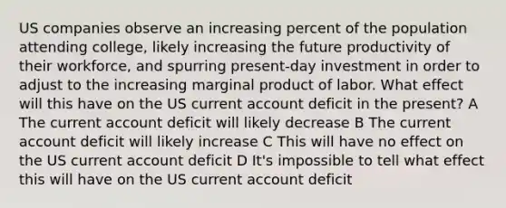 US companies observe an increasing percent of the population attending college, likely increasing the future productivity of their workforce, and spurring present-day investment in order to adjust to the increasing marginal product of labor. What effect will this have on the US current account deficit in the present? A The current account deficit will likely decrease B The current account deficit will likely increase C This will have no effect on the US current account deficit D It's impossible to tell what effect this will have on the US current account deficit