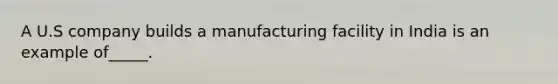 A U.S company builds a manufacturing facility in India is an example of_____.