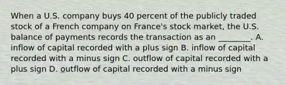 When a U.S. company buys 40 percent of the publicly traded stock of a French company on France's stock market, the U.S. balance of payments records the transaction as an ________. A. inflow of capital recorded with a plus sign B. inflow of capital recorded with a minus sign C. outflow of capital recorded with a plus sign D. outflow of capital recorded with a minus sign