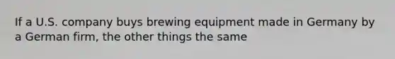 If a U.S. company buys brewing equipment made in Germany by a German firm, the other things the same