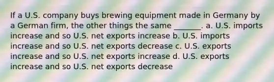 If a U.S. company buys brewing equipment made in Germany by a German firm, the other things the same _______. a. U.S. imports increase and so U.S. net exports increase b. U.S. imports increase and so U.S. net exports decrease c. U.S. exports increase and so U.S. net exports increase d. U.S. exports increase and so U.S. net exports decrease