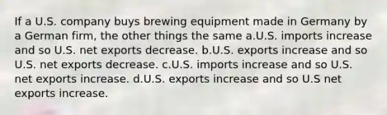 If a U.S. company buys brewing equipment made in Germany by a German firm, the other things the same a.U.S. imports increase and so U.S. net exports decrease. b.U.S. exports increase and so U.S. net exports decrease. c.U.S. imports increase and so U.S. net exports increase. d.U.S. exports increase and so U.S net exports increase.