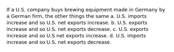 If a U.S. company buys brewing equipment made in Germany by a German firm, the other things the same a. U.S. imports increase and so U.S. net exports increase. b. U.S. exports increase and so U.S. net exports decrease. c. U.S. exports increase and so U.S net exports increase. d. U.S. imports increase and so U.S. net exports decrease.