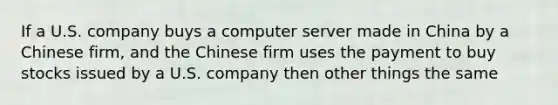 If a U.S. company buys a computer server made in China by a Chinese firm, and the Chinese firm uses the payment to buy stocks issued by a U.S. company then other things the same