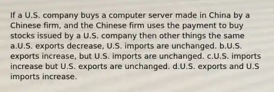 If a U.S. company buys a computer server made in China by a Chinese firm, and the Chinese firm uses the payment to buy stocks issued by a U.S. company then other things the same a.U.S. exports decrease, U.S. imports are unchanged. b.U.S. exports increase, but U.S. imports are unchanged. c.U.S. imports increase but U.S. exports are unchanged. d.U.S. exports and U.S imports increase.