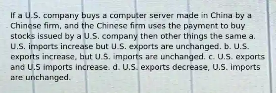 If a U.S. company buys a computer server made in China by a Chinese firm, and the Chinese firm uses the payment to buy stocks issued by a U.S. company then other things the same a. U.S. imports increase but U.S. exports are unchanged. b. U.S. exports increase, but U.S. imports are unchanged. c. U.S. exports and U.S imports increase. d. U.S. exports decrease, U.S. imports are unchanged.