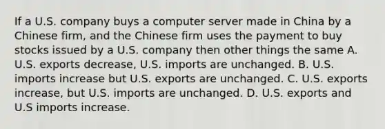 If a U.S. company buys a computer server made in China by a Chinese firm, and the Chinese firm uses the payment to buy stocks issued by a U.S. company then other things the same A. U.S. exports decrease, U.S. imports are unchanged. B. U.S. imports increase but U.S. exports are unchanged. C. U.S. exports increase, but U.S. imports are unchanged. D. U.S. exports and U.S imports increase.