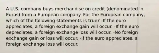 A U.S. company buys merchandise on credit (denominated in Euros) from a European company. For the European company, which of the following statements is true? -If the euro appreciates, a foreign exchange gain will occur. -If the euro depreciates, a foreign exchange loss will occur. -No foreign exchange gain or loss will occur. -If the euro appreciates, a foreign exchange loss will occur.