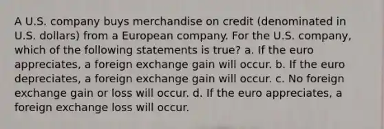 A U.S. company buys merchandise on credit (denominated in U.S. dollars) from a European company. For the U.S. company, which of the following statements is true? a. If the euro appreciates, a foreign exchange gain will occur. b. If the euro depreciates, a foreign exchange gain will occur. c. No foreign exchange gain or loss will occur. d. If the euro appreciates, a foreign exchange loss will occur.