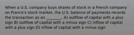 When a U.S. company buys shares of stock in a French company on France's stock market, the U.S. balance of payments records the transaction as an ________. A) outflow of capital with a plus sign B) outflow of capital with a minus sign C) inflow of capital with a plus sign D) inflow of capital with a minus sign