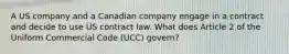 A US company and a Canadian company engage in a contract and decide to use US contract law. What does Article 2 of the Uniform Commercial Code (UCC) govern?