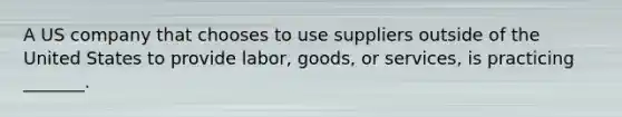 A US company that chooses to use suppliers outside of the United States to provide labor, goods, or services, is practicing _______.