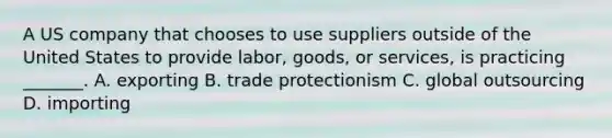 A US company that chooses to use suppliers outside of the United States to provide labor, goods, or services, is practicing _______. A. exporting B. trade protectionism C. global outsourcing D. importing