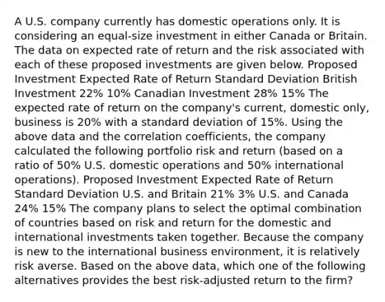 A U.S. company currently has domestic operations only. It is considering an equal-size investment in either Canada or Britain. The data on expected rate of return and the risk associated with each of these proposed investments are given below. Proposed Investment Expected Rate of Return Standard Deviation British Investment 22% 10% Canadian Investment 28% 15% The expected rate of return on the company's current, domestic only, business is 20% with a standard deviation of 15%. Using the above data and the correlation coefficients, the company calculated the following portfolio risk and return (based on a ratio of 50% U.S. domestic operations and 50% international operations). Proposed Investment Expected Rate of Return Standard Deviation U.S. and Britain 21% 3% U.S. and Canada 24% 15% The company plans to select the optimal combination of countries based on risk and return for the domestic and international investments taken together. Because the company is new to the international business environment, it is relatively risk averse. Based on the above data, which one of the following alternatives provides the best risk-adjusted return to the firm?