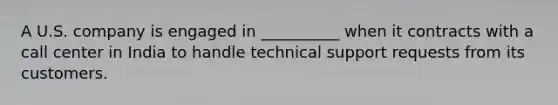 A U.S. company is engaged in __________ when it contracts with a call center in India to handle technical support requests from its customers.