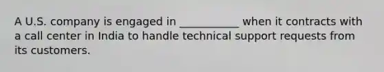 A U.S. company is engaged in ___________ when it contracts with a call center in India to handle technical support requests from its customers.