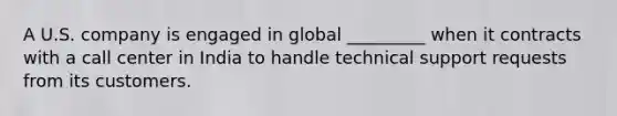 A U.S. company is engaged in global _________ when it contracts with a call center in India to handle technical support requests from its customers.