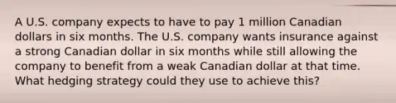 A U.S. company expects to have to pay 1 million Canadian dollars in six months. The U.S. company wants insurance against a strong Canadian dollar in six months while still allowing the company to benefit from a weak Canadian dollar at that time. What hedging strategy could they use to achieve this?