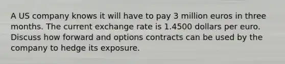 A US company knows it will have to pay 3 million euros in three months. The current exchange rate is 1.4500 dollars per euro. Discuss how forward and options contracts can be used by the company to hedge its exposure.