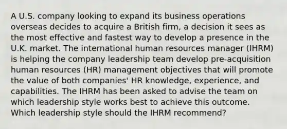 A U.S. company looking to expand its business operations overseas decides to acquire a British firm, a decision it sees as the most effective and fastest way to develop a presence in the U.K. market. The international human resources manager (IHRM) is helping the company leadership team develop pre-acquisition human resources (HR) management objectives that will promote the value of both companies' HR knowledge, experience, and capabilities. The IHRM has been asked to advise the team on which leadership style works best to achieve this outcome. Which leadership style should the IHRM recommend?