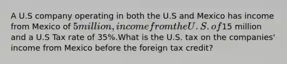 A U.S company operating in both the U.S and Mexico has income from Mexico of 5 million, income from the U.S. of15 million and a U.S Tax rate of 35%.What is the U.S. tax on the companies' income from Mexico before the foreign tax credit?