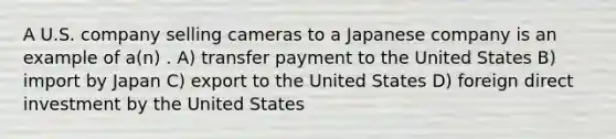 A U.S. company selling cameras to a Japanese company is an example of a(n) . A) transfer payment to the United States B) import by Japan C) export to the United States D) foreign direct investment by the United States