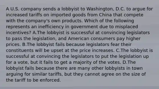 A U.S. company sends a lobbyist to Washington, D.C. to argue for increased tariffs on imported goods from China that compete with the company's own products. Which of the following represents an inefficiency in government due to misplaced incentives? A.The lobbyist is successful at convincing legislators to pass the legislation, and American consumers pay higher prices. B.The lobbyist fails because legislators fear their constituents will be upset at the price increases. C.The lobbyist is successful at convincing the legislators to put the legislation up for a vote, but it fails to get a majority of the votes. D.The lobbyist fails because there are many other lobbyists in town arguing for similar tariffs, but they cannot agree on the size of the tariff to be enforced.