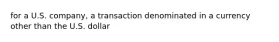 for a U.S. company, a transaction denominated in a currency other than the U.S. dollar