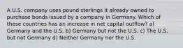 A U.S. company uses pound sterlings it already owned to purchase bonds issued by a company in Germany. Which of these countries has an increase in net capital outflow? a) Germany and the U.S. b) Germany but not the U.S. c) The U.S. but not Germany d) Neither Germany nor the U.S.